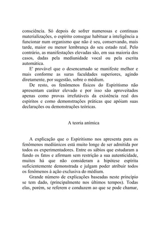 consciência. Só depois de sofrer numerosas e contínuas
materializações, o espírito consegue habituar a inteligência a
funcionar num organismo que não é seu, conservando, mais
tarde, maior ou menor lembrança do seu estado real. Pelo
contrário, as manifestações elevadas são, em sua maioria dos
casos, dadas pela mediunidade vocal ou pela escrita
automática.
    E' provável que o desencarnado se manifeste melhor e
mais conforme as suras faculdades superiores, agindo
diretamente, por sugestão, sobre o médium.
    De resto, os fenômenos físicos do Espiritismo não
apresentam caráter elevado e por isso são aproveitados
apenas como provas irrefutáveis da existência real dos
espíritos e como demonstrações práticas que apóiam suas
declarações ou demonstrações teóricas.


                        A teoria anímica


    A explicação que o Espiritismo nos apresenta para os
fenômenos mediúnicos está muito longe de ser admitida por
todos os experimentadores. Entre os sábios que estudaram a
fundo os fatos e afirmam sem restrição a sua autenticidade,
muitos há que não consideram a hipótese espírita
suficientemente demonstrada e julgam poder atribuir todos
os fenômenos à ação exclusiva do médium.
    Grande número de explicações baseadas neste princípio
se tem dado, (principalmente nos últimos tempos). Todas
elas, porém, se referem e conduzem ao que se pode chamar,
 