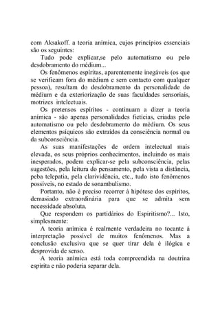 com Aksakoff. a teoria anímica, cujos princípios essenciais
são os seguintes:
    Tudo pode explicar,se pelo automatismo ou pelo
desdobramento do médium...
    Os fenômenos espíritas, aparentemente inegáveis (os que
se verificam fora do médium e sem contacto com qualquer
pessoa), resultam do desdobramento da personalidade do
médium e da exteriorização de suas faculdades sensoriais,
motrizes intelectuais.
    Os pretensos espíritos - continuam a dizer a teoria
anímica - são apenas personalidades fictícias, criadas pelo
automatismo ou pelo desdobramento do médium. Os seus
elementos psíquicos são extraídos da consciência normal ou
da subconsciência.
    As suas manifestações de ordem intelectual mais
elevada, os seus próprios conhecimentos, incluindo os mais
inesperados, podem explicar-se pela subconsciência, pelas
sugestões, pela leitura do pensamento, pela vista a distância,
peba telepatia, pela clarividência, etc., tudo isto fenômenos
possíveis, no estado de sonambulismo.
    Portanto, não é preciso recorrer à hipótese dos espíritos,
demasiado extraordinária para que se admita sem
necessidade absoluta.
    Que respondem os partidários do Espiritismo?... Isto,
simplesmente:
    A teoria anímica é realmente verdadeira no tocante à
interpretação possível de muitos fenômenos. Mas a
conclusão exclusiva que se quer tirar dela é ilógica e
desprovida de senso.
    A teoria anímica está toda compreendida na doutrina
espírita e não poderia separar dela.
 