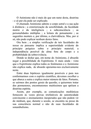 O Animismo não é mais do que um ramo desta, doutrina
- e só por ela pode ser explicado.
     O chamado Animismo admite o corpo astral e a sua ação
à distância ; a exteriorização da sensibilidade, da faculdade
motriz e da inteligência ; a subconsciência ; as
personalidades múltiplas ; a leitura do pensamento ; as
sugestões mentais e, por último, a clarividência. Mas, por si
só, não pode explicar nenhum destes fatos.
     Ora bem ; a simples verificação de tais faculdades do
nosso eu pensante implica a superioridade evidente do
princípio psíquico sobre o princípio material; a
independência possível da alma fora do corpo e a
probabilidade da sobrevivência.
     Donde se deduz que, em nome do Animismo, é absurdo
negar a possibilidade do Espiritismo. E mais ainda : visto
que o Espiritismo explica todos os fenômenos e o Animismo
não explica nada, de absurdo apoiarmo-nos exclusivamente
neste.
     Entre duas hipóteses igualmente possíveis e para nos
conformarmos com o espírito científico, devemos escolher a
que abarca a outra e explica maior número de fatos. Portanto,
se sairmos dos pontos gerais da questão, e quisermos tratar
dos pormenores, encontraremos muitíssimos que apóiam a
doutrina espírita.
     Assim, por exemplo, as comunicações mediúnicas
fornecem às vezes provas irrefutáveis de autenticidade
convincente e ensinamentos inesperados que não podem vir
do médium, que, durante a sessão, se encontra na posse da
sua consciência normal e não de suas faculdades de
sonambulismo.
 