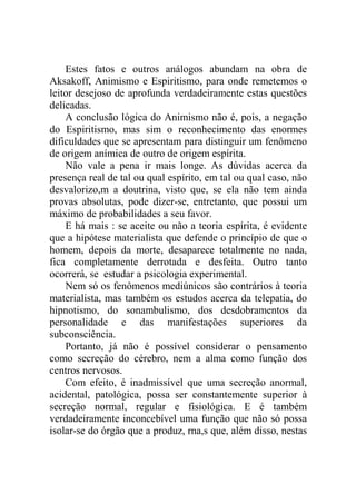 Estes fatos e outros análogos abundam na obra de
Aksakoff, Animismo e Espiritismo, para onde remetemos o
leitor desejoso de aprofunda verdadeiramente estas questões
delicadas.
    A conclusão lógica do Animismo não é, pois, a negação
do Espiritismo, mas sim o reconhecimento das enormes
dificuldades que se apresentam para distinguir um fenômeno
de origem anímica de outro de origem espírita.
    Não vale a pena ir mais longe. As dúvidas acerca da
presença real de tal ou qual espírito, em tal ou qual caso, não
desvalorizo,m a doutrina, visto que, se ela não tem ainda
provas absolutas, pode dizer-se, entretanto, que possui um
máximo de probabilidades a seu favor.
    E há mais : se aceite ou não a teoria espírita, é evidente
que a hipótese materialista que defende o princípio de que o
homem, depois da morte, desaparece totalmente no nada,
fica completamente derrotada e desfeita. Outro tanto
ocorrerá, se estudar a psicologia experimental.
    Nem só os fenômenos mediúnicos são contrários à teoria
materialista, mas também os estudos acerca da telepatia, do
hipnotismo, do sonambulismo, dos desdobramentos da
personalidade e das manifestações superiores da
subconsciência.
    Portanto, já não é possível considerar o pensamento
como secreção do cérebro, nem a alma como função dos
centros nervosos.
    Com efeito, é inadmissível que uma secreção anormal,
acidental, patológica, possa ser constantemente superior à
secreção normal, regular e fisiológica. E é também
verdadeiramente inconcebível uma função que não só possa
isolar-se do órgão que a produz, rna,s que, além disso, nestas
 