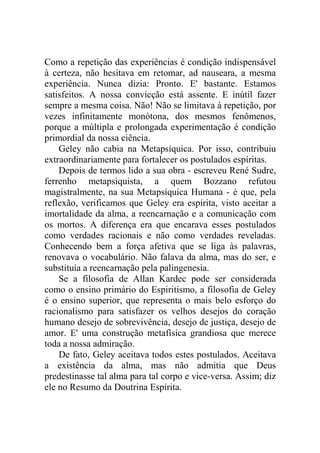 Como a repetição das experiências é condição indispensável
à certeza, não hesitava em retomar, ad nauseara, a mesma
experiência. Nunca dizia: Pronto. E' bastante. Estamos
satisfeitos. A nossa convicção está assente. E inútil fazer
sempre a mesma coisa. Não! Não se limitava à repetição, por
vezes infinitamente monótona, dos mesmos fenômenos,
porque a múltipla e prolongada experimentação é condição
primordial da nossa ciência.
    Geley não cabia na Metapsíquica. Por isso, contribuiu
extraordinariamente para fortalecer os postulados espíritas.
    Depois de termos lido a sua obra - escreveu René Sudre,
ferrenho metapsiquista, a quem Bozzano refutou
magistralmente, na sua Metapsíquica Humana - é que, pela
reflexão, verificamos que Geley era espírita, visto aceitar a
imortalidade da alma, a reencarnação e a comunicação com
os mortos. A diferença era que encarava esses postulados
como verdades racionais e não como verdades reveladas.
Conhecendo bem a força afetiva que se liga às palavras,
renovava o vocabulário. Não falava da alma, mas do ser, e
substituía a reencarnação pela palingenesia.
    Se a filosofia de Allan Kardec pode ser considerada
como o ensino primário do Espiritismo, a filosofia de Geley
é o ensino superior, que representa o mais belo esforço do
racionalismo para satisfazer os velhos desejos do coração
humano desejo de sobrevivência, desejo de justiça, desejo de
amor. E' uma construção metafísica grandiosa que merece
toda a nossa admiração.
    De fato, Geley aceitava todos estes postulados. Aceitava
a existência da alma, mas não admitia que Deus
predestinasse tal alma para tal corpo e vice-versa. Assim; diz
ele no Resumo da Doutrina Espírita.
 
