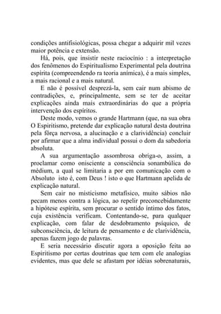 condições antifisiológicas, possa chegar a adquirir mil vezes
maior potência e extensão.
    Há, pois, que insistir neste raciocínio : a interpretação
dos fenômenos do Espiritualismo Experimental pela doutrina
espírita (compreendendo ra teoria anímica), é a mais simples,
a mais racional e a mais natural.
    E não é possível desprezá-la, sem cair num abismo de
contradições, e, principalmente, sem se ter de aceitar
explicações ainda mais extraordinárias do que a própria
intervenção dos espíritos.
    Deste modo, vemos o grande Hartmann (que, na sua obra
O Espiritismo, pretende dar explicação natural desta doutrina
pela fôrça nervosa, a alucinação e a clarividência) concluir
por afirmar que a alma individual possui o dom da sabedoria
absoluta.
    A sua argumentação assombrosa obriga-o, assim, a
proclamar como onisciente a consciência sonambúlica do
médium, a qual se limitaria a por em comunicação com o
Absoluto isto é, com Deus ! isto o que Hartmann apelida de
explicação natural.
    Sem cair no misticismo metafísico, muito sábios não
pecam menos contra a lógica, ao repelir preconcebidamente
a hipótese espírita, sem procurar o sentido íntimo dos fatos,
cuja existência verificam. Contentando-se, para qualquer
explicação, com falar de desdobramento psíquico, de
subconsciência, de leitura de pensamento e de clarividência,
apenas fazem jogo de palavras.
    E seria necessário discutir agora a oposição feita ao
Espiritismo por certas doutrinas que tem com ele analogias
evidentes, mas que dele se afastam por idéias sobrenaturais,
 