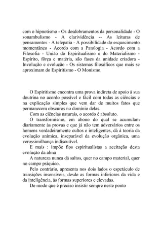 com o hipnotismo - Os desdobramentos da personalidade - O
sonambulismo - A clarividência -- As leituras de
pensamentos - A telepatia - A possibilidade do esquecimento
momentâneo - Acordo com a Patologia - Acordo com a
Filosofia - União do Espiritualismo e do Materialismo -
Espírito, fôrça e matéria, são fases da unidade criadora -
Involução e evolução - Os sistemas filosóficos que mais se
aproximam do Espiritismo - O Monismo.



    O Espiritismo encontra uma prova indireta de apoio à sua
doutrina no acordo possível e fácil com todas as ciências e
na explicação simples que vem dar de muitos fatos que
permanecem obscuros no domínio delas.
    Com as ciências naturais, o acordo é absoluto.
    O transformismo, em abono do qual se acumulam
diariamente às provas e que já não tem adversários entre os
homens verdadeiramente cultos e inteligentes, dá à teoria da
evolução anímica, inseparável da evolução orgânica, uma
verossimilhança indiscutível.
    E mais : impõe fios espiritualistas a aceitação desta
evolução da alma
    A natureza nunca dá saltos, quer no campo material, quer
no campo psíquico.
    Pelo contrário, apresenta nos dois lados o espetáculo de
transições insensíveis, desde as formas inferiores da vida e
da inteligência, às formas superiores e elevadas.
    De modo que é preciso insistir sempre neste ponto
 