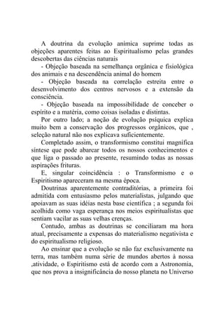 A doutrina da evolução anímica suprime todas as
objeções aparentes feitas ao Espiritualismo pelas grandes
descobertas das ciências naturais
    - Objeção baseada na semelhança orgânica e fisiológica
dos animais e na descendência animal do homem
    - Objeção baseada na correlação estreita entre o
desenvolvimento dos centros nervosos e a extensão da
consciência.
    - Objeção baseada na impossibilidade de conceber o
espírito e a matéria, como coisas isoladas e distintas.
    Por outro lado; a noção de evolução psíquica explica
muito bem a conservação dos progressos orgânicos, que ,
seleção natural não nos explicava suficientemente.
    Completado assim, o transformismo constitui magnífica
síntese que pode abarcar todos os nossos conhecimentos e
que liga o passado ao presente, resumindo todas as nossas
aspirações frituras.
    E, singular coincidência : o Transformismo e o
Espiritismo apareceram na mesma época.
    Doutrinas aparentemente contraditórias, a primeira foi
admitida com entusiasmo pelos materialistas, julgando que
apoiavam as suas idéias nesta base científica ; a segunda foi
acolhida como vaga esperança nos meios espiritualistas que
sentiam vacilar as suas velhas crenças.
    Contudo, ambas as doutrinas se conciliaram ma hora
atual, precisamente a expensas do materialismo negativista e
do espiritualismo religioso.
    Ao ensinar que a evolução se não faz exclusivamente na
terra, mas também numa série de mundos abertos à nossa
,atividade, o Espiritismo está de acordo com a Astronomia,
que nos prova a insignificância do nosso planeta no Universo
 