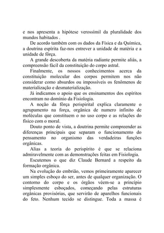 e nos apresenta a hipótese verossímil da pluralidade dos
mundos habitados .
    De acordo também com os dados da Física e da Química,
a doutrina espírita faz-nos entrever a unidade de matéria e a
unidade de fôrça.
    A grande descoberta da matéria radiante permite aliás, a
compreensão fácil da constituição do corpo astral.
    Finalmente, os nossos conhecimentos acerca da
constituição molecular dos corpos permitem nos não
considerar como absurdos ou impossíveis os fenômenos de
materialização e desmaterialização.
    Já indicamos o apoio que os ensinamentos dos espíritos
encontram no domínio da Fisiologia.
    A noção da fôrça perispirital explica claramente o
agrupamento na força, orgânica de numero infinito de
moléculas que constituem o no uso corpo e as relações do
físico com o moral.
    Douto ponto de vista, a doutrina permite compreender as
diferenças principais que separam o funcionamento do
pensamento no organismo das verdadeiras funções
orgânicas.
    Alias a teoria do perispírito é que se relaciona
admiravelmente com as demonstrações feitas em Fisiologia.
    Escutemos o que diz Claude Bernard a respeito da
formação orgânica.
    Na evolução do embrião, vemos primeiramente aparecer
um simples esboço do ser, antes de qualquer organização. O
contorno do corpo e os órgãos véem-se a princípio
simplesmente esboçados, começando pelas estruturas
orgânicas provisórias, que servirão de aparelhos funcionais
do feto. Nenhum tecido se distingue. Toda a massa é
 