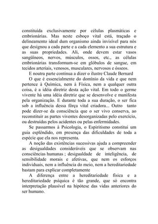 constituída exclusivamente por células plasmáticas e
embrionárias. Mas neste esboço vital está, traçado o
delineamento ideal dum organismo ainda invisível para nós
que designou a cada parte e a cada elemento a sua estrutura e
as suas propriedades. Ali, onde devem estar vasos
sangüíneos, nervos, músculos, ossos, etc., as células
embrionárias transformam-se em glóbulos de sangue, em
tecidos arteriais, venosos, musculares, nervosos e ósseos.
    E noutra parte continua a dizer o ilustre Claude Bernard
    O que é essencialmente do domínio da vida e que nem
pertence à Química, nem à Física, nem a qualquer outra
coisa, é a idéia diretriz desta ação vital. Em todo o germe
vivente há uma idéia diretriz que se desenvolve e manifesta
pela organização. E durante toda a sua duração, o ser fica
sob a influência dessa fôrça vital criadora... Outro tanto
pode dizer-se da consciência que o ser vivo conserva, ao
reconstituir as partes viventes desorganizadas pelo exercício,
ou destruídas pelos acidentes ou pelas enfermidades.
    Se passarmos à Psicologia, o Espiritismo constitui um
guia esplêndido, em presença das dificuldades de toda a
espécie que ela nos representa.
    A noção das existências sucessivas ajuda a compreender
as desigualdades consideráveis que se observam nas
consciências humanas ; desigualdade de inteligência, de
sensibilidade morais e afetivas, que nem os esforços
individuais, nem a influência do meio, nem a hereditariedade
bastam para explicar completamente
    A diferença entre a hereditariedade física e a
hereditariedade psíquica é tão grande, que só encontra
interpretação plausível na hipótese das vidas anteriores do
ser humano.
 