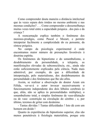 Como compreender douta maneira a distância intelectual
que às vezes separa dois irmãos no mesmo ambiente e nas
mesmas condições? . . . Como compreender a dessemelhança
muitas vezes total entre a capacidade psíquica . dos pais e da
criança ?
    A reencarnação explica também o fenômeno dos
meninos-prodígio, como Pascal e Mozart, e permite
interpretar facilmente a complexidade do eu pensante, da
síntese psíquica.
    No campo da psicologia experimental é onde
encontramos maior número de presunções favoráveis à
doutrina espírita.
    Os fenômenos do hipnotismo e do sonambulismo, o
desdobramento da personalidade, a telepatia, as
manifestações elevadas da subconsciência, etc., ainda não
estão suficientemente explicados pela ciência. Nada mais
admirável, por exemplo, do que a dificuldade de
interpretação, pelo materialismo, dos desdobramentos da
personalidade e dos fenômenos que lhe são afins.
    Assim, se realizar a observação do doutor Azam em
Félida, ver-se-á o autor invocar sucessivamente o
funcionamento independente dos dois lóbulos cerebrais (o
que, aliás, não se aplica às personalidades múltiplas), o
sonambulismo total, o simples fenômeno de vaso-dilatação
ou de vaso -constrição na circulação do cérebro ; e, por
último, teremos de gritar com desânimo.
    - Tantas dúvidas ! Tantas dificuldades ! Isto dá com um
homem em doido !
    Quanto às experiências do hipnotismo superior, elas são
menos penetráveis à fisiologia materialista, porque esta
 