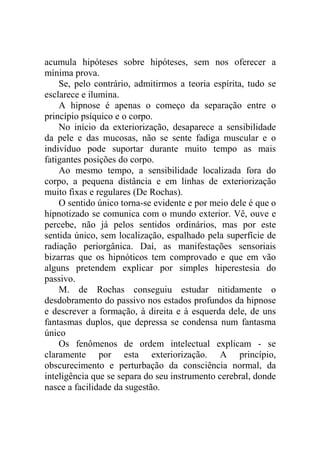 acumula hipóteses sobre hipóteses, sem nos oferecer a
mínima prova.
    Se, pelo contrário, admitirmos a teoria espírita, tudo se
esclarece e ilumina.
    A hipnose é apenas o começo da separação entre o
princípio psíquico e o corpo.
    No início da exteriorização, desaparece a sensibilidade
da pele e das mucosas, não se sente fadiga muscular e o
indivíduo pode suportar durante muito tempo as mais
fatigantes posições do corpo.
    Ao mesmo tempo, a sensibilidade localizada fora do
corpo, a pequena distância e em linhas de exteriorização
muito fixas e regulares (De Rochas).
    O sentido único torna-se evidente e por meio dele é que o
hipnotizado se comunica com o mundo exterior. Vê, ouve e
percebe, não já pelos sentidos ordinários, mas por este
sentida único, sem localização, espalhado pela superfície de
radiação periorgânica. Daí, as manifestações sensoriais
bizarras que os hipnóticos tem comprovado e que em vão
alguns pretendem explicar por simples hiperestesia do
passivo.
    M. de Rochas conseguiu estudar nitidamente o
desdobramento do passivo nos estados profundos da hipnose
e descrever a formação, à direita e à esquerda dele, de uns
fantasmas duplos, que depressa se condensa num fantasma
único
    Os fenômenos de ordem intelectual explicam - se
claramente por esta exteriorização. A princípio,
obscurecimento e perturbação da consciência normal, da
inteligência que se separa do seu instrumento cerebral, donde
nasce a facilidade da sugestão.
 