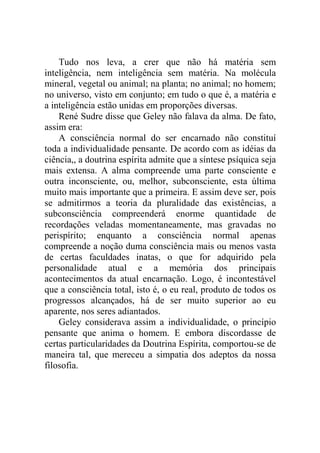 Tudo nos leva, a crer que não há matéria sem
inteligência, nem inteligência sem matéria. Na molécula
mineral, vegetal ou animal; na planta; no animal; no homem;
no universo, visto em conjunto; em tudo o que é, a matéria e
a inteligência estão unidas em proporções diversas.
    René Sudre disse que Geley não falava da alma. De fato,
assim era:
    A consciência normal do ser encarnado não constituí
toda a individualidade pensante. De acordo com as idéias da
ciência,, a doutrina espírita admite que a síntese psíquica seja
mais extensa. A alma compreende uma parte consciente e
outra inconsciente, ou, melhor, subconsciente, esta última
muito mais importante que a primeira. E assim deve ser, pois
se admitirmos a teoria da pluralidade das existências, a
subconsciência compreenderá enorme quantidade de
recordações veladas momentaneamente, mas gravadas no
perispírito; enquanto a consciência normal apenas
compreende a noção duma consciência mais ou menos vasta
de certas faculdades inatas, o que for adquirido pela
personalidade atual e a memória dos principais
acontecimentos da atual encarnação. Logo, é incontestável
que a consciência total, isto é, o eu real, produto de todos os
progressos alcançados, há de ser muito superior ao eu
aparente, nos seres adiantados.
    Geley considerava assim a individualidade, o princípio
pensante que anima o homem. E embora discordasse de
certas particularidades da Doutrina Espírita, comportou-se de
maneira tal, que mereceu a simpatia dos adeptos da nossa
filosofia.
 