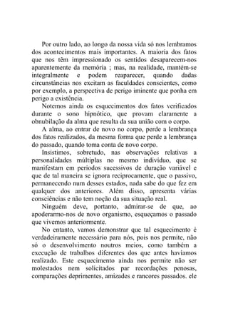 Por outro lado, ao longo da nossa vida só nos lembramos
dos acontecimentos mais importantes. A maioria dos fatos
que nos têm impressionado os sentidos desaparecem-nos
aparentemente da memória ; mas, na realidade, mantém-se
integralmente e podem reaparecer, quando dadas
circunstâncias nos excitam as faculdades conscientes, como
por exemplo, a perspectiva de perigo iminente que ponha em
perigo a existência.
    Notemos ainda os esquecimentos dos fatos verificados
durante o sono hipnótico, que provam claramente a
obnubilação da alma que resulta da sua união com o corpo.
    A alma, ao entrar de novo no corpo, perde a lembrança
dos fatos realizados, da mesma forma que perde a lembrança
do passado, quando toma conta de novo corpo.
    Insistimos, sobretudo, nas observações relativas a
personalidades múltiplas no mesmo indivíduo, que se
manifestam em períodos sucessivos de duração variável e
que de tal maneira se ignora reciprocamente, que o passivo,
permanecendo num desses estados, nada sabe do que fez em
qualquer dos anteriores. Além disso, apresenta várias
consciências e não tem noção da sua situação real.
    Ninguém deve, portanto, admirar-se de que, ao
apoderarmo-nos de novo organismo, esqueçamos o passado
que vivemos anteriormente.
    No entanto, vamos demonstrar que tal esquecimento é
verdadeiramente necessário para nós, pois nos permite, não
só o desenvolvimento noutros meios, como também a
execução de trabalhos diferentes dos que antes havíamos
realizado. Este esquecimento ainda nos permite não ser
molestados nem solicitados par recordações penosas,
comparações deprimentes, amizades e rancores passados. ele
 