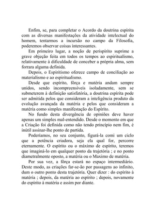 Enfim, se, para completar o Acordo da doutrina espírita
com as diversas manifestações da atividade intelectual do
homem, tentarmos a incursão no campo da Filosofia,
poderemos observar coisas interessantes.
    Em primeiro lugar, a noção de perispírito suprime a
grave objeção feita em todos os tempos ao espiritualismo,
relativamente à dificuldade de conceber a própria alma, sem
forrara alguma definida.
    Depois, o Espiritismo oferece campo de conciliação ao
materialismo e ao espiritualismo.
    Desde que espírito, fôrça e matéria andam sempre
unidos, sendo incompreensíveis isoladamente, sem se
submeterem à definição satisfatória, a doutrina espírita pode
ser admitida pelos que consideram a inteligência produto da
evolução avançada da matéria e pelos que consideram a
matéria como simples manifestação do Espírito.
    No fundo desta divergência de opiniões deve haver
apenas um simples mal-entendido. Desde o momento em que
a Criação foi definida como não tendo princípio nem fim, é
inútil assinar-lhe ponto de partida.
    Poderíamos, no seu conjunto, figurá-la comi um ciclo
que a potência criadora, seja ela qual for, percorre
eternamente. O espírito ou o máximo de espírito, teremos
que imaginá-lo em qualquer ponto da trajetória ; e no ponto
diametralmente oposto, a matéria ou o Maximo de matéria.
    Por sua vez, a fôrça estará no espaço intermediário.
Deste modo, as criações far-se-ão por passagens ao infinito,
dum o outro ponto desta trajetória. Quer dizer : do espírito à
matéria ; depois, da matéria ao espírito ; depois, novamente
do espírito à matéria e assim por diante.
 