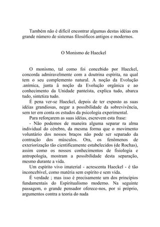 Também não é difícil encontrar algumas destas idéias em
grande número de sistemas filosóficos antigos e modernos.


                    O Monismo de Haeckel


    O monismo, tal como foi concebido por Haeckel,
concorda admiravelmente com a doutrina espírita, na qual
tem o seu complemento natural. A noção da Evolução
.anímica, junta â noção da Evolução orgânica e ao
conhecimento da Unidade panteísta, explica tudo, abarca
tudo, sintetiza tudo.
    É pena ver-se Haeckel, depois de ter exposto as suas
idéias grandiosas, negar a possibilidade da sobrevivência,
sem ter em conta os estudos da psicologia experimental.
    Para reforçarem as suas idéias, escrevem esta frase:
    - Não podemos de maneira alguma separar ra alma
individual do cérebro, da mesma forma que o movimento
voluntário dos nossos braços não pode ser separado da
contração dos músculos. Ora, os fenômenos de
exteriorização tão cientificamente estabelecidos (de Rochas),
assim como os nossos conhecimentos de fisiologia e
antropologia, mostram a possibilidade desta separação,
mesmo durante a vida.
    Um espírito vivo imaterial - acrescenta Haeckel - é tão
inconcebível, como matéria sem espírito e sem vida.
    É verdade ; mas isso é precisamente um dos princípios
fundamentais do Espiritualismo moderno. Na seguinte
passagem, o grande pensador oferece-nos, por si próprio,
argumentos contra a teoria do nada
 