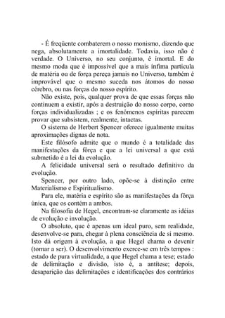 - É freqüente combaterem o nosso monismo, dizendo que
nega, absolutamente a imortalidade. Todavia, isso não é
verdade. O Universo, no seu conjunto, é imortal. E do
mesmo moda que é impossível que a mais ínfima partícula
de matéria ou de força pereça jamais no Universo, também é
improvável que o mesmo suceda nos átomos do nosso
cérebro, ou nas forças do nosso espírito.
    Não existe, pois, qualquer prova de que essas forças não
continuem a existir, após a destruição do nosso corpo, como
forças individualizadas ; e os fenômenos espíritas parecem
provar que subsistem, realmente, intactas.
    O sistema de Herbert Spencer oferece igualmente muitas
aproximações dignas de nota.
    Este filósofo admite que o mundo é a totalidade das
manifestações da fôrça e que a lei universal a que está
submetido é a lei da evolução.
    A felicidade universal será o resultado definitivo da
evolução.
    Spencer, por outro lado, opõe-se à distinção entre
Materialismo e Espiritualismo.
    Para ele, matéria e espírito são as manifestações da fôrça
única, que os contém a ambos.
    Na filosofia de Hegel, encontram-se claramente as idéias
de evolução e involução.
    O absoluto, que é apenas um ideal puro, sem realidade,
desenvolve-se para, chegar à plena consciência de si mesmo.
Isto dá origem à evolução, a que Hegel chama o devenir
(tornar a ser). O desenvolvimento exerce-se em três tempos :
estado de pura virtualidade, a que Hegel chama a tese; estado
de delimitação e divisão, isto é, a antítese; depois,
desaparição das delimitações e identificações dos contrários
 