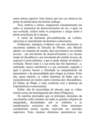 numa síntese superior. Esta síntese, por sua vez, torna-se em
ponto de partida dum movimento análogo.
    Tese, antítese e síntese, reaparecem constantemente em
todos os momentos do desenvolvimento do ser, o qual, na
sua evolução, realiza todos os progressos e chega assim à
plena consciência de si mesmo.
    A teoria da harmonia pré-estabelecida, de Leibniz,
aproxima-se naturalmente da doutrina evolucionista.
    Finalmente, analogias evidentes com esta doutrinam se
encontram também na filosofia de Plótino. este filósofo
admite, no conjunto do mundo, dois movimentos em sentido
inverso : um movimento de desenvolvimento e ao mesmo
tempo de decadência e um movimento de sentido inverso, de
regresso à causa primária, a que se pode chamar involução e
evolução. Menos clara é a sua teoria das três hipóstases ; e,
sobretudo, menos satisfatória é a sua conclusão, segundo a
qual é preciso buscar a felicidade no aniquilamento do
pensamento e da personalidade para chegar ao êxtase. Estas
são, quase intactas, as velhas doutrinas da Índia, que se
reencontrariam em muitos outros sistemas dos Alexandrinos.
(O Fédon, de Platão, é mais conforme com a doutrina do
Espiritualismo evolucionista).
    Enfim, não há necessidade de discutir aqui as velhas
teorias acerca da transmigração das almas (Pitágoras),
    Os espíritas pretendem que os principais elementos da
sua doutrina estão contidos em todas as grandes religiões da
antiguidade, dissimulados sob os símbolos e as
manifestações exteriores do culto. Estes elementos
constituiriam ensino secreto, reservado aos iniciados
superiores. Estes mesmos elementos encontram-se nas
 