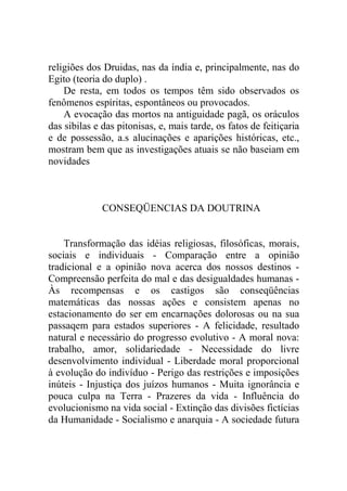 religiões dos Druidas, nas da índia e, principalmente, nas do
Egito (teoria do duplo) .
    De resta, em todos os tempos têm sido observados os
fenômenos espíritas, espontâneos ou provocados.
    A evocação das mortos na antiguidade pagã, os oráculos
das sibilas e das pitonisas, e, mais tarde, os fatos de feitiçaria
e de possessão, a.s alucinações e aparições históricas, etc.,
mostram bem que as investigações atuais se não baseiam em
novidades



              CONSEQÜENCIAS DA DOUTRINA


    Transformação das idéias religiosas, filosóficas, morais,
sociais e individuais - Comparação entre a opinião
tradicional e a opinião nova acerca dos nossos destinos -
Compreensão perfeita do mal e das desigualdades humanas -
Às recompensas e os castigos são conseqüências
matemáticas das nossas ações e consistem apenas no
estacionamento do ser em encarnações dolorosas ou na sua
passaqem para estados superiores - A felicidade, resultado
natural e necessário do progresso evolutivo - A moral nova:
trabalho, amor, solidariedade - Necessidade do livre
desenvolvimento individual - Liberdade moral proporcional
à evolução do indivíduo - Perigo das restrições e imposições
inúteis - Injustiça dos juízos humanos - Muita ignorância e
pouca culpa na Terra - Prazeres da vida - Influência do
evolucionismo na vida social - Extinção das divisões fictícias
da Humanidade - Socialismo e anarquia - A sociedade futura
 
