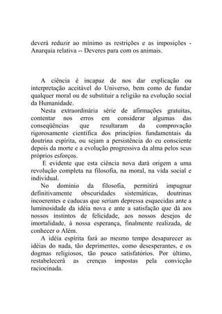 deverá reduzir ao mínimo as restrições e as imposições -
Anarquia relativa -- Deveres para com os animais.



    A ciência é incapaz de nos dar explicação ou
interpretação aceitável do Universo, bem como de fundar
qualquer moral ou de substituir a religião na evolução social
da Humanidade.
    Nesta extraordinária série de afirmações gratuitas,
contentar nos erros em considerar algumas das
conseqüências      que    resultaram     da     comprovação
rigorosamente científica dos princípios fundamentais da
doutrina espírita, ou sejam a persistência do eu consciente
depois da morte e a evolução progressiva da alma pelos seus
próprios esforços.
     E evidente que esta ciência nova dará origem a uma
revolução completa na filosofia, na moral, na vida social e
individual.
    No domínio da filosofia, permitirá impugnar
definitivamente obscuridades sistemáticas, doutrinas
incoerentes e caducas que seriam depressa esquecidas ante a
luminosidade da idéia nova e ante a satisfação que dá aos
nossos instintos de felicidade, aos nossos desejos de
imortalidade, à nossa esperança, finalmente realizada, de
conhecer o Além.
    A idéia espírita fará ao mesmo tempo desaparecer as
idéias do nada, tão deprimentes, como desesperantes, e os
dogmas religiosos, tão pouco satisfatórios. Por último,
restabelecerá as crenças impostas pela convicção
raciocinada.
 