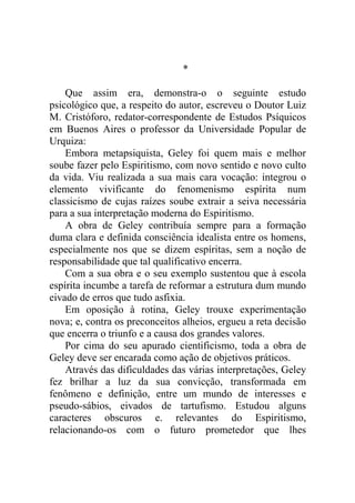 *

    Que assim era, demonstra-o o seguinte estudo
psicológico que, a respeito do autor, escreveu o Doutor Luiz
M. Cristóforo, redator-correspondente de Estudos Psíquicos
em Buenos Aires o professor da Universidade Popular de
Urquiza:
    Embora metapsiquista, Geley foi quem mais e melhor
soube fazer pelo Espiritismo, com novo sentido e novo culto
da vida. Viu realizada a sua mais cara vocação: integrou o
elemento vivificante do fenomenismo espírita num
classicismo de cujas raízes soube extrair a seiva necessária
para a sua interpretação moderna do Espiritismo.
    A obra de Geley contribuía sempre para a formação
duma clara e definida consciência idealista entre os homens,
especialmente nos que se dizem espíritas, sem a noção de
responsabilidade que tal qualificativo encerra.
    Com a sua obra e o seu exemplo sustentou que à escola
espírita incumbe a tarefa de reformar a estrutura dum mundo
eivado de erros que tudo asfixia.
    Em oposição à rotina, Geley trouxe experimentação
nova; e, contra os preconceitos alheios, ergueu a reta decisão
que encerra o triunfo e a causa dos grandes valores.
    Por cima do seu apurado cientificismo, toda a obra de
Geley deve ser encarada como ação de objetivos práticos.
    Através das dificuldades das várias interpretações, Geley
fez brilhar a luz da sua convicção, transformada em
fenômeno e definição, entre um mundo de interesses e
pseudo-sábios, eivados de tartufismo. Estudou alguns
caracteres obscuros e. relevantes do Espiritismo,
relacionando-os com o futuro prometedor que lhes
 