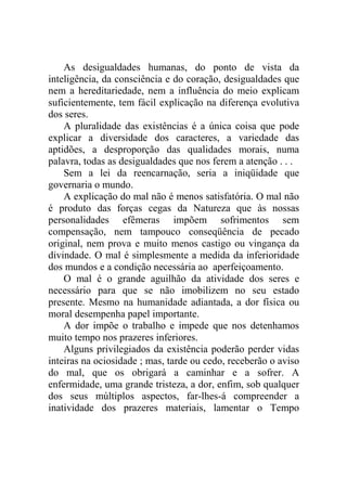 As desigualdades humanas, do ponto de vista da
inteligência, da consciência e do coração, desigualdades que
nem a hereditariedade, nem a influência do meio explicam
suficientemente, tem fácil explicação na diferença evolutiva
dos seres.
    A pluralidade das existências é a única coisa que pode
explicar a diversidade dos caracteres, a variedade das
aptidões, a desproporção das qualidades morais, numa
palavra, todas as desigualdades que nos ferem a atenção . . .
    Sem a lei da reencarnação, seria a iniqüidade que
governaria o mundo.
    A explicação do mal não é menos satisfatória. O mal não
é produto das forças cegas da Natureza que às nossas
personalidades efêmeras impõem sofrimentos sem
compensação, nem tampouco conseqüência de pecado
original, nem prova e muito menos castigo ou vingança da
divindade. O mal é simplesmente a medida da inferioridade
dos mundos e a condição necessária ao aperfeiçoamento.
    O mal é o grande aguilhão da atividade dos seres e
necessário para que se não imobilizem no seu estado
presente. Mesmo na humanidade adiantada, a dor física ou
moral desempenha papel importante.
    A dor impõe o trabalho e impede que nos detenhamos
muito tempo nos prazeres inferiores.
    Alguns privilegiados da existência poderão perder vidas
inteiras na ociosidade ; mas, tarde ou cedo, receberão o aviso
do mal, que os obrigará a caminhar e a sofrer. A
enfermidade, uma grande tristeza, a dor, enfim, sob qualquer
dos seus múltiplos aspectos, far-lhes-á compreender a
inatividade dos prazeres materiais, lamentar o Tempo
 
