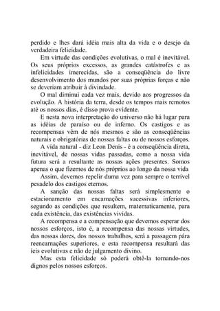 perdido e lhes dará idéia mais alta da vida e o desejo da
verdadeira felicidade.
    Em virtude das condições evolutivas, o mal é inevitável.
Os seus próprios excessos, as grandes catástrofes e as
infelicidades imerecidas, são a conseqüência do livre
desenvolvimento dos mundos por suas próprias forças e não
se deveriam atribuir à divindade.
    O mal diminui cada vez mais, devido aos progressos da
evolução. A história da terra, desde os tempos mais remotos
até os nossos dias, é disso prova evidente.
    E nesta nova interpretação do universo não há lugar para
as idéias de paraíso ou de inferno. Os castigos e as
recompensas vêm de nós mesmos e são as conseqüências
naturais e obrigatórias de nossas faltas ou de nossos esforços.
    A vida natural - diz Leon Denis - é a conseqüência direta,
inevitável, de nossas vidas passadas, como a nossa vida
futura será a resultante as nossas ações presentes. Somos
apenas o que fizemos de nós próprios ao longo da nossa vida
    Assim, devemos repelir duma vez para sempre o terrível
pesadelo dos castigos eternos.
    A sanção das nossas faltas será simplesmente o
estacionamento em encarnações sucessivas inferiores,
segundo as condições que resultem, matematicamente, para
cada existência, das existências vividas.
    A recompensa e a compensação que devemos esperar dos
nossos esforços, isto é, a recompensa das nossas virtudes,
das nossas dores, dos nossos trabalhos, será a passagem pára
reencarnações superiores, e esta recompensa resultará das
íeis evolutivas e não de julgamento divino.
    Mas esta felicidade só poderá obtê-la tornando-nos
dignos pelos nossos esforços.
 