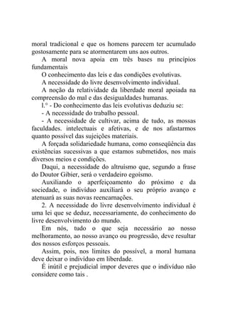 moral tradicional e que os homens parecem ter acumulado
gostosamente para se atormentarem uns aos outros.
    A moral nova apoia em três bases nu princípios
fundamentais
    O conhecimento das leis e das condições evolutivas.
    A necessidade do livre desenvolvimento individual.
    A noção da relatividade da liberdade moral apoiada na
compreensão do mal e das desigualdades humanas.
    l.° - Do conhecimento das leis evolutivas deduziu se:
    - A necessidade do trabalho pessoal.
    - A necessidade de cultivar, acima de tudo, as mossas
faculdades. intelectuais e afetivas, e de nos afastarmos
quanto possível das sujeições materiais.
    A forçada solidariedade humana, como conseqüência das
existências sucessivas a que estamos submetidos, nos mais
diversos meios e condições.
    Daqui, a necessidade do altruísmo que, segundo a frase
do Doutor Gibier, será o verdadeiro egoísmo.
    Auxiliando o aperfeiçoamento do próximo e da
sociedade, o indivíduo auxiliará o seu próprio avanço e
atenuará as suas novas reencarnações.
    2. A necessidade do livre desenvolvimento individual é
uma lei que se deduz, necessariamente, do conhecimento do
livre desenvolvimento do mundo.
    Em nós, tudo o que seja necessário ao nosso
melhoramento, ao nosso avanço ou progressão, deve resultar
dos nossos esforços pessoais.
    Assim, pois, nos limites do possível, a moral humana
deve deixar o indivíduo em liberdade.
    É inútil e prejudicial impor deveres que o indivíduo não
considere como tais .
 