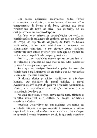 Em nossas anteriores encarnações, todos fomos
criminosos e miseráveis ; e se soubermos elevar-nos até o
conhecimento da beleza e do bem, veremos que seria
rebaixar-nos de novo ao nível dos culpados, se os
castigássemos com o nosso desprezo.
    As faltas e os crimes, as conseqüências do vício, as
manifestações da maldade e do egoísmo, do ódio, do ciúme e
da inveja, do espírito de vingança, de todos os baixos
sentimentos, enfim, que constituem a desgraça da
humanidade, considerar o ser elevado como produtos
inevitáveis dum estado inferior, pois sabe que no mundo há
muita menos culpabilidade do que ignorância .
    Por isso, o ser verdadeiramente superior buscará instruir
os culpados e prevenir as suas más ações. Mas jamais se
rebaixará a castigar e a vingar-se.
    Sabe que os castigos inventados pelos homens são
inúteis para o melhoramento do culpado e que a.s más ações
levam em si mesmas a sanção.
    O alcance destes princípios verifica-se na atividade
humana. Ao contrário da moral clássica, a moral
evolucionista será sobretudo positiva e reduzirá ao mínimo o
número e a importância das restrições, o numero e a
importância dos deveres.
    Na vida individual, a moral nova aconselhará, primeiro o
trabalho intelectual e o cultivo de nossas faculdades
emotivas e afetivas.
    Podemos desenvolver-nos em qualquer dos ramos da
atividade psíquica : o que importa é aumentar a nossa
capacidade intelectual e não conhecer muitas coisas. O que
se aprende é menos importante em si, do que pelo exercício
 