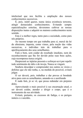 intelectual que nos facilita a ampliação dos nossos
conhecimentos sucessivos.
    É, pois, inútil querer, numa única existência terrestre,
atingir demasiados conhecimentos. Evitando sempre
especializações estreitas, deveremos cultivar as nossas
disposições inatas e adquirir os maiores conhecimentos neste
sentido.
    Esta é a melhor regra, tanto para a sociedade, como para
nós próprios.
    Ao mesmo tempo em que trabalha para si, mercê da lei
do altruísmo, imposta, como vimos, pela noção das vidas
sucessivas, o indivíduo tem de trabalhar para o
aperfeiçoamento dos seus semelhantes.
    Fará o bem, sem cuidar do resultado imediato, nem do
reconhecimento que lhe for devido pelas suas boas ações,
cuja recompensa nunca exigirá.
    Desprezará as injúrias pessoais e esforçar-se-á por repelir
todo sentimento de ódio e de inveja. Nunca se vingará.
    Soubera desculpar e compreender nos outros os vícios e
defeitos que ele não tenha, e, na medida do possível, evitará
julgar.
    O ser deverá, pois, trabalhar e dar provas ai bondade
ativa para com os semelhantes, amando-os e auxiliando
    E nada fará, já se vê, que possa redundar em prejuízo
deles.
    Aproveitando o mais possível à sus encarnação atual, o
ser deverá cuidar, atender e dirigir o corpo, que é o
instrumento da sua atividade.
    Evitará, portanto, os excessos de fadiga, e os perigos
inúteis e o suicídio.
 
