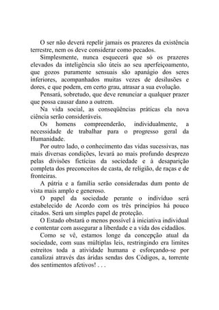 O ser não deverá repelir jamais os prazeres da existência
terrestre, nem os deve considerar como pecados.
    Simplesmente, nunca esquecerá que só os prazeres
elevados da inteligência são úteis ao seu aperfeiçoamento,
que gozos puramente sensuais são apanágio dos seres
inferiores, acompanhados muitas vezes de desilusões e
dores, e que podem, em certo grau, atrasar a sua evolução.
    Pensará, sobretudo, que deve renunciar a qualquer prazer
que possa causar dano a outrem.
    Na vida social, as conseqüências práticas ela nova
ciência serão consideráveis.
    Os homens compreenderão, individualmente, a
necessidade de trabalhar para o progresso geral da
Humanidade.
    Por outro lado, o conhecimento das vidas sucessivas, nas
mais diversas condições, levará ao mais profundo desprezo
pelas divisões fictícias da sociedade e à desaparição
completa dos preconceitos de casta, de religião, de raças e de
fronteiras.
    A pátria e a família serão consideradas dum ponto de
vista mais amplo e generoso.
    O papel da sociedade perante o indivíduo será
estabelecido de Acordo com os três princípios há pouco
citados. Será um simples papel de proteção.
    O Estado obstará o menos possível à iniciativa individual
e contentar com assegurar a liberdade e a vida dos cidadãos.
    Como se vê, estamos longe da concepção atual da
sociedade, com suas múltiplas leis, restringindo era limites
estreitos toda a atividade humana e esforçando-se por
canalizai através das áridas sendas dos Códigos, a, torrente
dos sentimentos afetivos! . . .
 