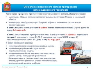 Министерство транспорта Московской области
Обновление подвижного состава пригородного
железнодорожного транспорта
4
Реализуется Программа приобретения нового подвижного состава, обеспечивающая:
 выполнение объемов перевозок согласно транспортному заказу Москвы и Московской
области
 равномерное приобретение парка без риска дефицита подвижного состава в годы
пикового списания
В новом подвижном составе:
 усовершенствована климатическая система салона,
 применены устройства обеззараживания
рециркуляционного воздуха,
 применены новые более надежные салонные двери,
а также учтены необходимая эргономика и
функциональность салона и туалетных комплексов и
прочие доработки различных систем обеспечивающих
дополнительный уровень комфорта.
В 2015 г. введены в эксплуатацию 5 единиц нового подвижного состава (серии ЭД4М) на
сумму 2,1 млрд. руб.
В 2016 г. запланировано приобретение и ввод в эксплуатацию 21 единицы подвижного
состава (1 дизель-поезд серии ДП-М, 7 электропоездов серии ЭД4М, а также 13
электропоездов новой серии ЭП2Д) на сумму 12 млрд. руб.
 