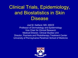 Clinical Trials, Epidemiology,
and Biostatistics in Skin
Disease
Joel M. Gelfand, MD, MSCE
Professor of Dermatology and Epidemiology
Vice Chair for Clinical Research
Medical Director, Clinical Studies Unit
Director, Psoriasis and Phototherapy Treatment Center
University of Pennsylvania Perelman School of Medicine
 