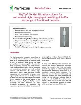 PhyNexus                                              Technical Note                                       www.phynexus.com




           PhyTip® 5K Gel Filtration column for
       automated high throughput desalting & buffer
             exchange of functional proteins


       High Performance:
       ●  Remove >95% of salts with >80% yield of protein
       ●  Retain protein functionality
       ●  <10% CV in volume and concentration
       ●  Ready for downstream assay
       Automated desalting/buffer exchange of functional proteins:
       ●  Fully automated process with MEA Personal Purification System
       ●  12 samples desalted/buffer exchanged in ~30 minutes.
       High throughput format:
       ●  Available in 96 sample format for high throughput processing


Introduction

For biopharmaceutical companies whose focus is                                   preparing large numbers of potential leads that
on antibody and recombinant protein molecules,                                   are ready for functional assays without the need
there is an increasing desire to perform more                                    for scale-up.
screens of potential leads where the data
generated are more physiologically relevant to the                               In many cases differing elution conditions are
issues of potency, toxicity, and other factors.                                  required for various downstream functional
These assay formats all require that the antibodies                              assays. Furthermore, the final purification
and recombinant proteins are well purified,                                      product may require an additional preparation
enriched and functional. By utilizing high-                                      step to either reduce toxic buffer salts or to
performance micro scale functional protein                                       completely exchange buffer conditions. This
separations, it is now possible to obtain more                                   latter step can now be achieved through fully
physiologically relevant data at the high-content                                automated desalting and buffer exchange with
screening step and thus make the decision-making                                 PhyTip 5K gel filtration columns used in
power available at the earliest stages in the                                    conjunction with the MEA Personal Purification
discovery process. PhyNexus PhyTip column                                        System. These unique columns allow for high
technology has been developed for high-                                          recovery of the functional antibody of interest
throughput preparation of antibodies and                                         while removing greater than 95% of salts.
recombinant proteins to facilitate the process of




For further support call PhyNexus at 408.267.7214 or e-mail support@phynexus.com.
For further information on PhyNexus products visit our website at www.phynexus.com            Copyright © 2008, PhyNexus, Inc., All Rights Reserved
 