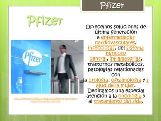 Ofrecemos soluciones de
                                                               última generación
                                                                 a enfermedades
                                                                cardiovasculares,
                                                            infecciosas, del sistema
                                                                     nervioso
                                                             central, inflamatorias,
                                                           trastornos metabólicos,
                                                            patologías relacionadas
                                                                       con
                                                         la urología, oftalmología y s
                                                                alud de la mujer.
                                                           Dedicamos una especial
http://www.portafolio.co/negocios/pfizer-se-queda-los-
                                                           atención a la oncología y
             negocios-wyeth-colombia                        al tratamiento del sida.
 
