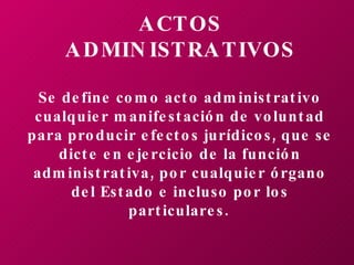 ACTOS ADMINISTRATIVOS Se define como acto administrativo cualquier manifestación de voluntad para producir efectos jurídicos, que se dicte en ejercicio de la función administrativa, por cualquier órgano del Estado e incluso por los particulares.   