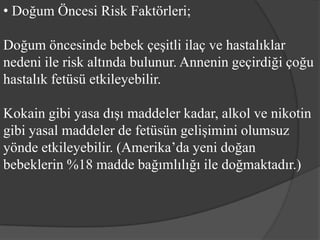 • Doğum Öncesi Risk Faktörleri;

Doğum öncesinde bebek çeşitli ilaç ve hastalıklar
nedeni ile risk altında bulunur. Annenin geçirdiği çoğu
hastalık fetüsü etkileyebilir.

Kokain gibi yasa dışı maddeler kadar, alkol ve nikotin
gibi yasal maddeler de fetüsün gelişimini olumsuz
yönde etkileyebilir. (Amerika’da yeni doğan
bebeklerin %18 madde bağımlılığı ile doğmaktadır.)
 