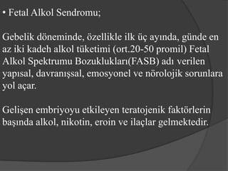 • Fetal Alkol Sendromu;

Gebelik döneminde, özellikle ilk üç ayında, günde en
az iki kadeh alkol tüketimi (ort.20-50 promil) Fetal
Alkol Spektrumu Bozuklukları(FASB) adı verilen
yapısal, davranışsal, emosyonel ve nörolojik sorunlara
yol açar.

Gelişen embriyoyu etkileyen teratojenik faktörlerin
başında alkol, nikotin, eroin ve ilaçlar gelmektedir.
 