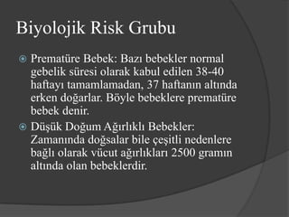 Biyolojik Risk Grubu
 Prematüre Bebek: Bazı bebekler normal
  gebelik süresi olarak kabul edilen 38-40
  haftayı tamamlamadan, 37 haftanın altında
  erken doğarlar. Böyle bebeklere prematüre
  bebek denir.
 Düşük Doğum Ağırlıklı Bebekler:
  Zamanında doğsalar bile çeşitli nedenlere
  bağlı olarak vücut ağırlıkları 2500 gramın
  altında olan bebeklerdir.
 