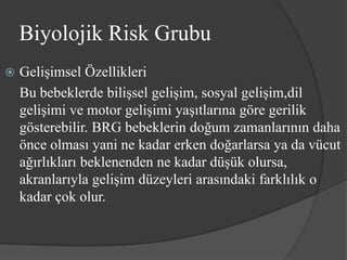 Biyolojik Risk Grubu
   Gelişimsel Özellikleri
    Bu bebeklerde bilişsel gelişim, sosyal gelişim,dil
    gelişimi ve motor gelişimi yaşıtlarına göre gerilik
    gösterebilir. BRG bebeklerin doğum zamanlarının daha
    önce olması yani ne kadar erken doğarlarsa ya da vücut
    ağırlıkları beklenenden ne kadar düşük olursa,
    akranlarıyla gelişim düzeyleri arasındaki farklılık o
    kadar çok olur.
 