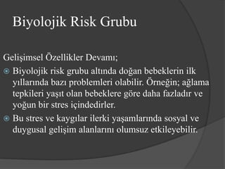 Biyolojik Risk Grubu

Gelişimsel Özellikler Devamı;
 Biyolojik risk grubu altında doğan bebeklerin ilk
  yıllarında bazı problemleri olabilir. Örneğin; ağlama
  tepkileri yaşıt olan bebeklere göre daha fazladır ve
  yoğun bir stres içindedirler.
 Bu stres ve kaygılar ilerki yaşamlarında sosyal ve
  duygusal gelişim alanlarını olumsuz etkileyebilir.
 