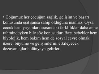 • Çoğumuz her çocuğun sağlık, gelişim ve başarı
konusunda eşit şansa sahip olduğuna inanırız. Oysa
çocukların yaşamları arasındaki farklılıklar daha anne
rahmindeyken bile söz konusudur. Bazı bebekler hem
biyolojik, hem bakım hem de sosyal çevre olmak
üzere, büyüme ve gelişimlerini etkileyecek
dezavantajlarla dünyaya gelirler.
 