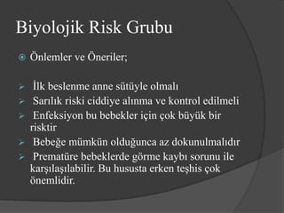Biyolojik Risk Grubu
   Önlemler ve Öneriler;

    İlk beslenme anne sütüyle olmalı
    Sarılık riski ciddiye alınma ve kontrol edilmeli
    Enfeksiyon bu bebekler için çok büyük bir
    risktir
    Bebeğe mümkün olduğunca az dokunulmalıdır
    Prematüre bebeklerde görme kaybı sorunu ile
    karşılaşılabilir. Bu hususta erken teşhis çok
    önemlidir.
 