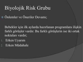 Biyolojik Risk Grubu
   Önlemler ve Öneriler Devamı;

   Bebekler için ilk aylarda hazırlanan programlara ilişkin
   farklı görüşler vardır. Bu farklı görüşlerin ise iki ortak
   noktaları vardır;
1. Erken Uyarım
2. Erken Müdahale
 