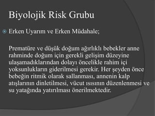 Biyolojik Risk Grubu
   Erken Uyarım ve Erken Müdahale;

    Prematüre ve düşük doğum ağırlıklı bebekler anne
    rahminde doğum için gerekli gelişim düzeyine
    ulaşamadıklarından dolayı öncelikle rahim içi
    yoksunlukların giderilmesi gerekir. Her şeyden önce
    bebeğin ritmik olarak sallanması, annenin kalp
    atışlarının dinletilmesi, vücut ısısının düzenlenmesi ve
    su yatağında yatırılması önerilmektedir.
 