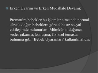    Erken Uyarım ve Erken Müdahale Devamı;

    Prematüre bebekler bu işlemler sırasında normal
    sürede doğan bebeklere göre daha az sosyal
    etkileşimde bulunurlar. Mümkün olduğunca
    sesler çıkarma, konuşma, fiziksel temasta
    bulunma gibi ‘Bebek Uyaranları’ kullanılmalıdır.
 