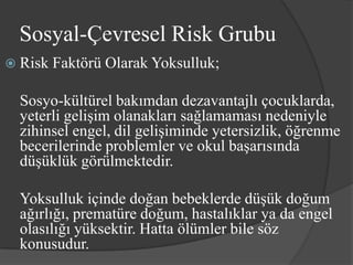 Sosyal-Çevresel Risk Grubu
 Risk   Faktörü Olarak Yoksulluk;

  Sosyo-kültürel bakımdan dezavantajlı çocuklarda,
  yeterli gelişim olanakları sağlamaması nedeniyle
  zihinsel engel, dil gelişiminde yetersizlik, öğrenme
  becerilerinde problemler ve okul başarısında
  düşüklük görülmektedir.

  Yoksulluk içinde doğan bebeklerde düşük doğum
  ağırlığı, prematüre doğum, hastalıklar ya da engel
  olasılığı yüksektir. Hatta ölümler bile söz
  konusudur.
 