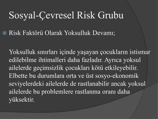 Sosyal-Çevresel Risk Grubu
   Risk Faktörü Olarak Yoksulluk Devamı;

    Yoksulluk sınırları içinde yaşayan çocukların istismar
    edilebilme ihtimalleri daha fazladır. Ayrıca yoksul
    ailelerde geçimsizlik çocukları kötü etkileyebilir.
    Elbette bu durumlara orta ve üst sosyo-ekonomik
    seviyelerdeki ailelerde de rastlanabilir ancak yoksul
    ailelerde bu problemlere rastlanma oranı daha
    yüksektir.
 