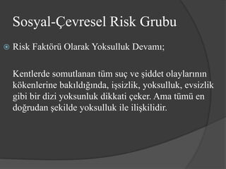 Sosyal-Çevresel Risk Grubu
   Risk Faktörü Olarak Yoksulluk Devamı;

    Kentlerde somutlanan tüm suç ve şiddet olaylarının
    kökenlerine bakıldığında, işsizlik, yoksulluk, evsizlik
    gibi bir dizi yoksunluk dikkati çeker. Ama tümü en
    doğrudan şekilde yoksulluk ile ilişkilidir.
 