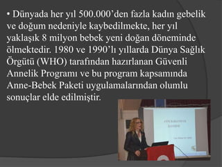 • Dünyada her yıl 500.000’den fazla kadın gebelik
ve doğum nedeniyle kaybedilmekte, her yıl
yaklaşık 8 milyon bebek yeni doğan döneminde
ölmektedir. 1980 ve 1990’lı yıllarda Dünya Sağlık
Örgütü (WHO) tarafından hazırlanan Güvenli
Annelik Programı ve bu program kapsamında
Anne-Bebek Paketi uygulamalarından olumlu
sonuçlar elde edilmiştir.
 