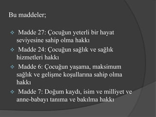 Bu maddeler;

  Madde 27: Çocuğun yeterli bir hayat
  seviyesine sahip olma hakkı
 Madde 24: Çocuğun sağlık ve sağlık
  hizmetleri hakkı
 Madde 6: Çocuğun yaşama, maksimum
  sağlık ve gelişme koşullarına sahip olma
  hakkı
 Madde 7: Doğum kaydı, isim ve milliyet ve
  anne-babayı tanıma ve bakılma hakkı
 