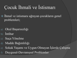 Çocuk İhmali ve İstismarı
    İhmal ve istismara uğrayan çocukların genel
     problemleri;

a)   Okul Başarısızlığı
b)   İntihar
c)   Suça Yönelme
d)   Madde Bağımlılığı
e)   Sokak Yaşamı ve Uygun Olmayan İşlerde Çalışma
f)   Duygusal-Davranışsal Problemler
 
