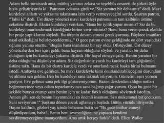 Adam belki suratsızdı ama, müthiş yaratıcı zekası ve teşebbüs cesareti ile şirketi öyle
hızla geliştiriyordu ki.. Patronun odasına girdi ve "Siz yaratıcı bir dehasınız" dedi. Mavi
kurdeleyi anlattı ve yakasına takmasına izin verip vermeyeceğini sordu. Şaşıran patron,
"Tabii ki" dedi. Üst düzey yönetici mavi kurdeleyi patronunun tam kalbinin üstüne
ceketine iliştirdi. Ekstra kurdeleyi verirken, "Bana bir iyilik yapar mısınız? Siz de bu
kurdeleyi onurlandırmak istediğiniz birine verir misiniz? Bunu bana veren çocuk okulda
bir proje yaptıklarını söyledi. Bu törenin devam etmesi gerekiyormuş. Böylece insanları
nasıl etkilediğini belirleyeceklermiş.." O gece patron evine geldiğinde on dört yaşındaki
oğlunu yanına oturttu. "Bugün bana inanılmaz bir şey oldu. Ofisteydim. Üst düzey
yöneticilerden biri içeri geldi, bana hayran olduğunu söyledi ve yaratıcı bir deha
olduğum için bu kurdeleyi yakama iliştirdi. Bir hayal etmeye çalış. Benim yaratıcı bir
deha olduğumu düşünüyor adam. Siz değerlisiniz yazılı bu kurdeleyi tam göğsümün
üstüne taktı. Bana da bir ekstra kurdele verdi ve onurlandıracak başka birini bulmamı
istedi. Arabayla eve gelirken, bu mavi kurdeleyle kimi onurlandırabileceğimi düşündüm
ve aklıma sen geldin. Ben bu kurdeleyi sana takmak istiyorum. Günlerim aşırı yorucu
geçiyor. Eve gelince sana pek ilgi gösteremiyorum. Bazen derslerden aldığın notları
beğenmeyince veya odanı toparlamayınca sana bağırıp çağırıyorum. Oysa bu gece bir
şekilde buraya oturup sana benim için ne kadar farklı olduğunu söylemek istedim.
Annen gibi sen de benim hayatımdaki en önemli insansın. Sen mükemmel bir çocuksun.
Seni seviyorum !" Şaşkına dönen çocuk ağlamaya başladı. Bütün vücudu titriyordu.
Başını kaldırdı, gözleri yaş içinde babasına baktı ve "Bu gece intihar etmeyi
düşünüyordum, baba!.. Senin beni sevmediğine, ne yapsam kendimi
sevdiremeyeceğime inanıyordum. Ama artık herşey farklı" dedi. Elien Waller
 