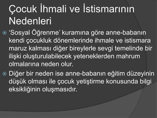 Çocuk İhmali ve İstismarının
    Nedenleri
 ‘Sosyal Öğrenme’ kuramına göre anne-babanın
  kendi çocukluk dönemlerinde ihmale ve istismara
  maruz kalması diğer bireylerle sevgi temelinde bir
  ilişki oluşturulabilecek yeteneklerden mahrum
  olmalarına neden olur.
 Diğer bir neden ise anne-babanın eğitim düzeyinin
  düşük olması ile çocuk yetiştirme konusunda bilgi
  eksikliğinin oluşmasıdır.
 